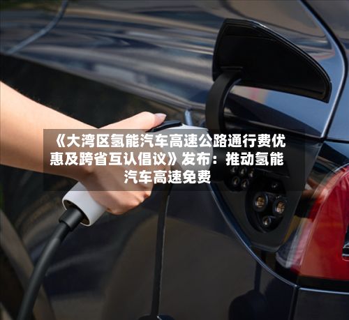 《大湾区氢能汽车高速公路通行费优惠及跨省互认倡议》发布：推动氢能汽车高速免费-第2张图片