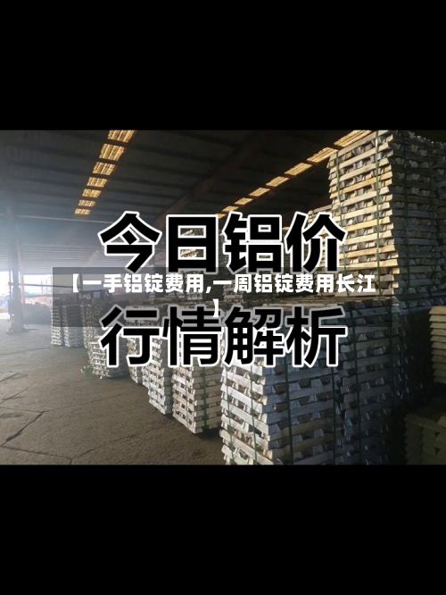 【一手铝锭费用,一周铝锭费用长江】