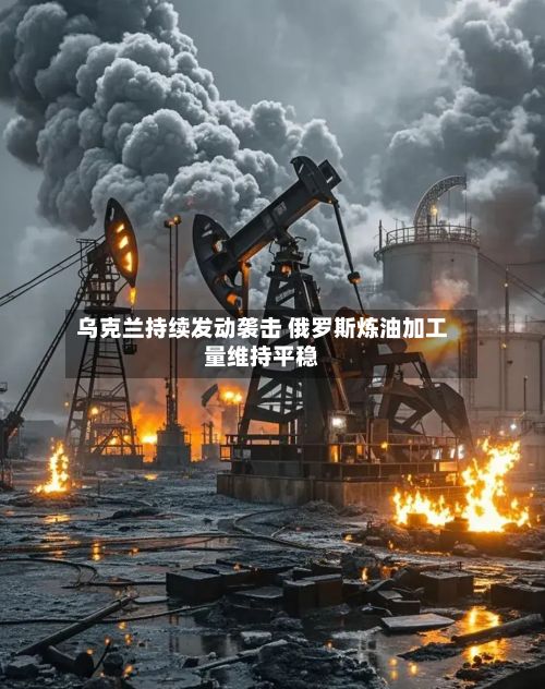 乌克兰持续发动袭击 俄罗斯炼油加工量维持平稳
