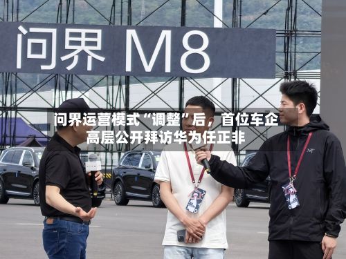 问界运营模式“调整”后，首位车企高层公开拜访华为任正非