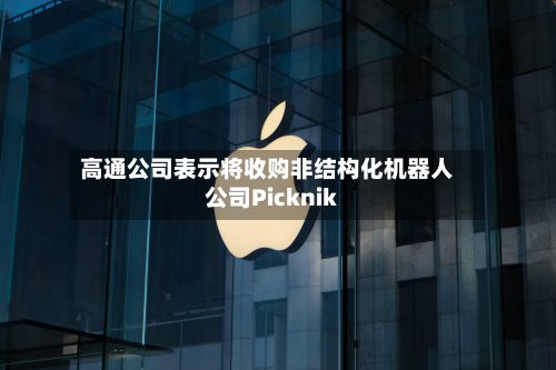 高通公司表示将收购非结构化机器人公司Picknik