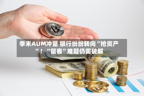季末AUM冲量 银行纷纷转向“抢资产”！“留客”难题仍需破解-第2张图片