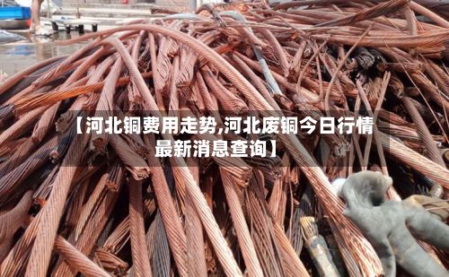 【河北铜费用走势,河北废铜今日行情最新消息查询】