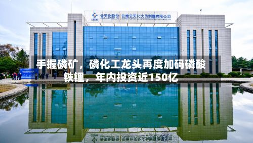手握磷矿	，磷化工龙头再度加码磷酸铁锂，年内投资近150亿-第2张图片