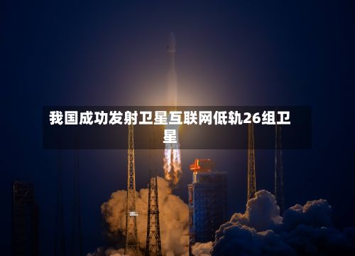 我国成功发射卫星互联网低轨26组卫星-第2张图片