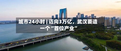 城市24小时 | 迈向3万亿，武汉要造一个“首位产业”