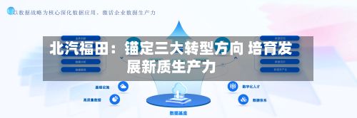 北汽福田:锚定三大转型方向 培育发展新质生产力-第2张图片
