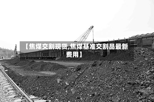 【焦煤交割现货,焦煤基准交割品最新费用】-第2张图片