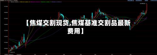 【焦煤交割现货,焦煤基准交割品最新费用】-第3张图片