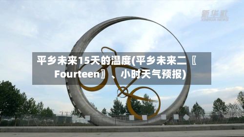 平乡未来15天的温度(平乡未来二〖Fourteen〗、小时天气预报)