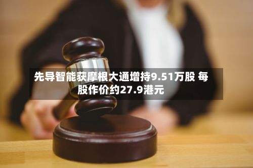 先导智能获摩根大通增持9.51万股 每股作价约27.9港元-第1张图片