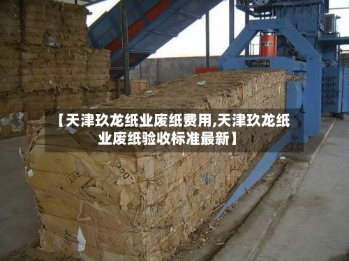 【天津玖龙纸业废纸费用,天津玖龙纸业废纸验收标准最新】