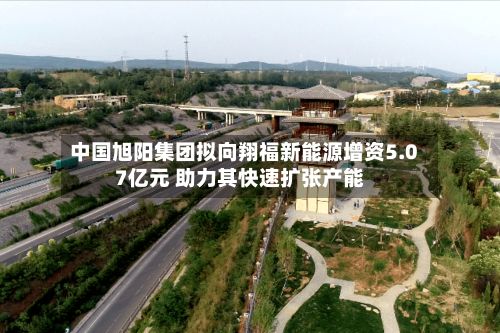 中国旭阳集团拟向翔福新能源增资5.07亿元 助力其快速扩张产能-第2张图片