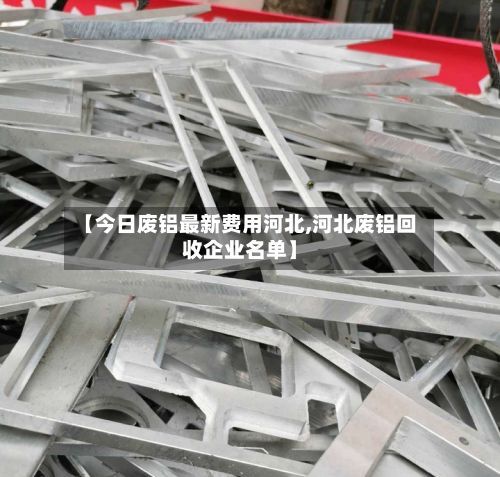 【今日废铝最新费用河北,河北废铝回收企业名单】