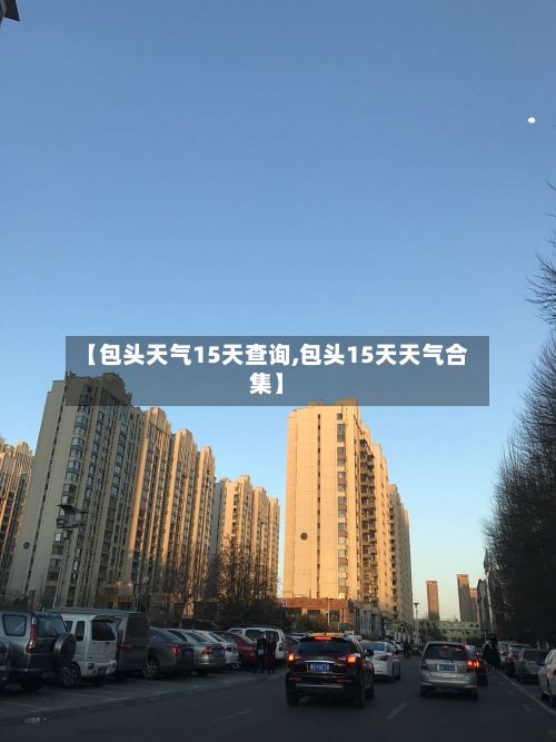 【包头天气15天查询,包头15天天气合集】-第2张图片