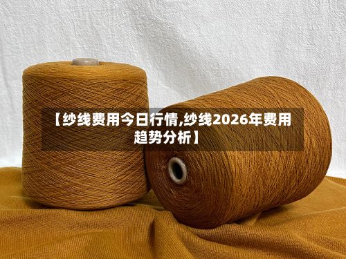 【纱线费用今日行情,纱线2026年费用趋势分析】-第2张图片