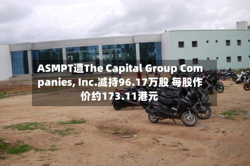 ASMPT遭The Capital Group Companies, Inc.减持96.17万股 每股作价约173.11港元-第1张图片