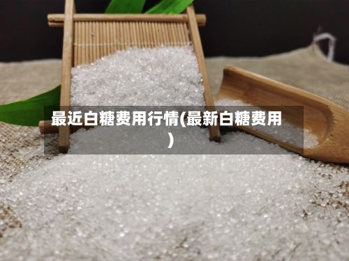 最近白糖费用行情(最新白糖费用)