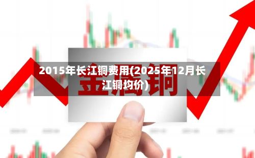2015年长江铜费用(2025年12月长江铜均价)