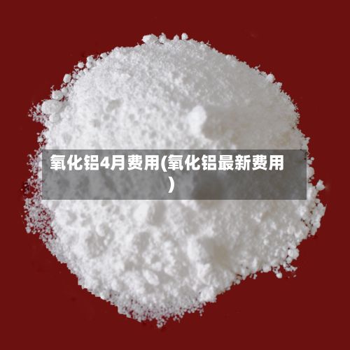 氧化铝4月费用(氧化铝最新费用)
