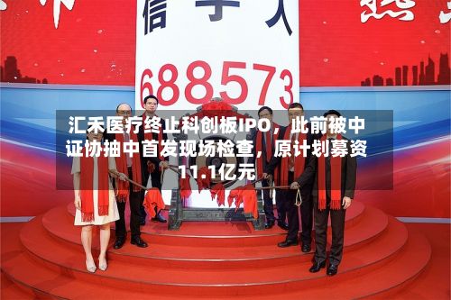 汇禾医疗终止科创板IPO	，此前被中证协抽中首发现场检查，原计划募资11.1亿元-第2张图片