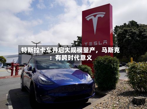 特斯拉卡车开启大规模量产，马斯克：有跨时代意义
