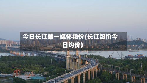 今日长江第一媒体铅价(长江铅价今日均价)