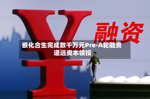 嵌化合生完成数千万元Pre-A轮融资 道远资本领投-第2张图片