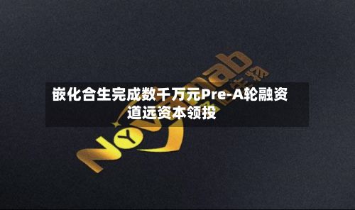 嵌化合生完成数千万元Pre-A轮融资 道远资本领投
