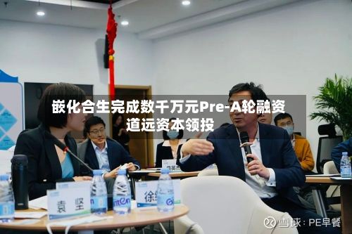 嵌化合生完成数千万元Pre-A轮融资 道远资本领投-第3张图片