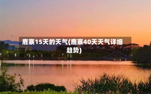 鹿寨15天的天气(鹿寨40天天气详细趋势)-第3张图片