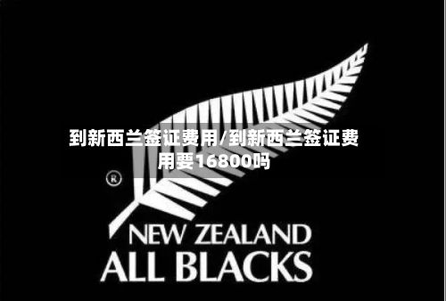 到新西兰签证费用/到新西兰签证费用要16800吗