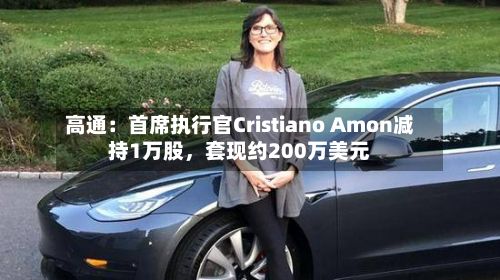 高通：首席执行官Cristiano Amon减持1万股	，套现约200万美元-第3张图片