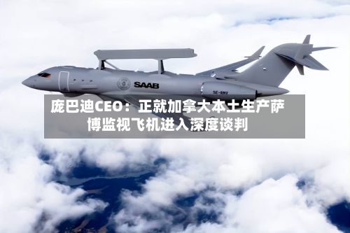 庞巴迪CEO：正就加拿大本土生产萨博监视飞机进入深度谈判