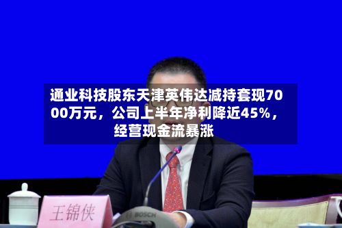 通业科技股东天津英伟达减持套现7000万元，公司上半年净利降近45%，经营现金流暴涨-第1张图片