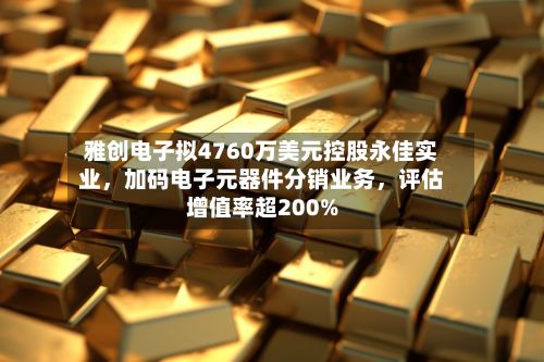 雅创电子拟4760万美元控股永佳实业，加码电子元器件分销业务	，评估增值率超200%-第3张图片