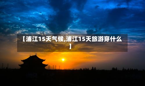 【浦江15天气候,浦江15天旅游穿什么】-第2张图片