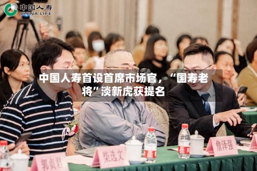 中国人寿首设首席市场官	，“国寿老将”淡新虎获提名-第2张图片