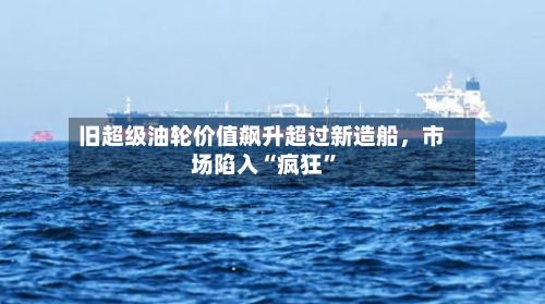 旧超级油轮价值飙升超过新造船	，市场陷入“疯狂”-第2张图片