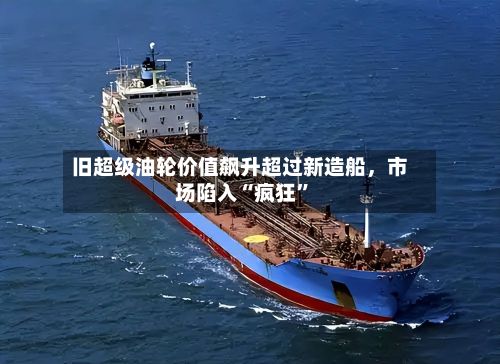 旧超级油轮价值飙升超过新造船，市场陷入“疯狂	”-第3张图片