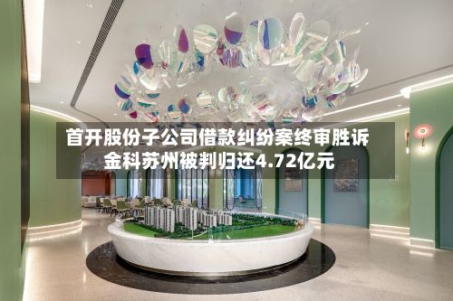 首开股份子公司借款纠纷案终审胜诉 金科苏州被判归还4.72亿元-第1张图片