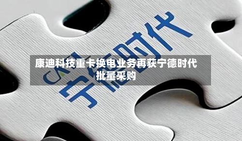 康迪科技重卡换电业务再获宁德时代批量采购-第1张图片