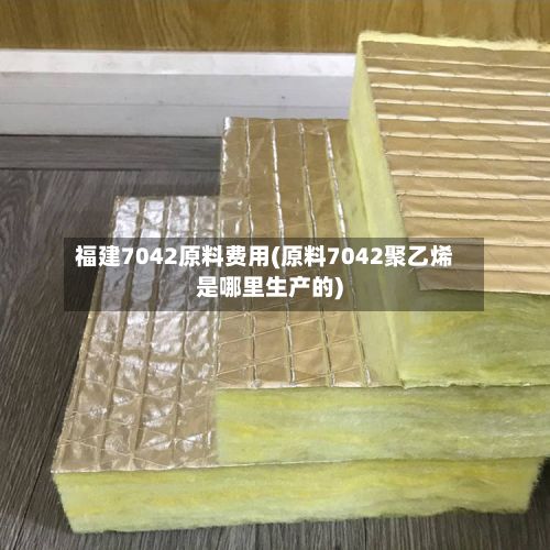 福建7042原料费用(原料7042聚乙烯是哪里生产的)-第2张图片