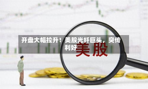 开盘大幅拉升！美股光纤巨头，突传利好-第2张图片