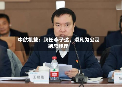 中航机载：聘任李子达、滑凡为公司副总经理-第2张图片