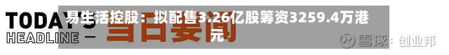 易生活控股：拟配售3.26亿股筹资3259.4万港元-第1张图片