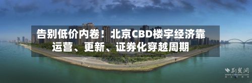 告别低价内卷！北京CBD楼宇经济靠运营	、更新、证券化穿越周期-第2张图片