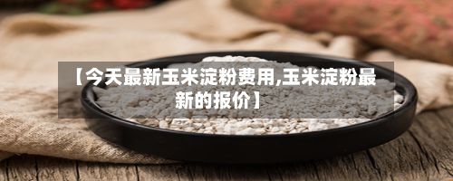 【今天最新玉米淀粉费用,玉米淀粉最新的报价】