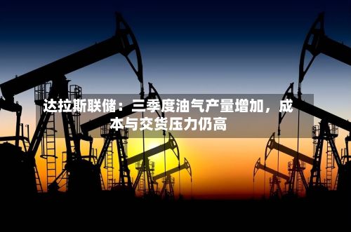 达拉斯联储：三季度油气产量增加，成本与交货压力仍高-第1张图片