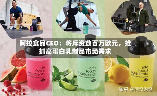 阿拉食品CEO：将斥资数百万欧元	，抢抓高蛋白乳制品市场需求-第2张图片